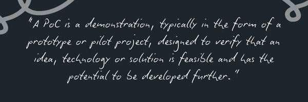 “A PoC is a demonstration, typically in the form of a prototype or pilot project, designed to verify that an idea, technology or solution is feasible and has the potential to be developed further.”